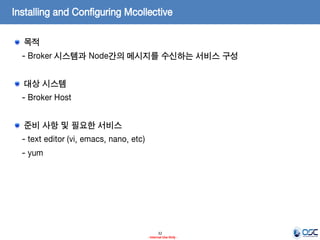 Installing and Configuring Mcollective
목적
- Broker 시스템과 Node간의 메시지를 수신하는 서비스 구성
대상 시스템

- Broker Host
준비 사항 및 필요한 서비스
- text editor (vi, emacs, nano, etc)

- yum

32
- Internal Use Only -

 