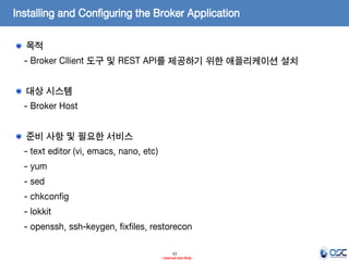 Installing and Configuring the Broker Application
목적
- Broker Cllient 도구 및 REST API를 제공하기 위한 애플리케이션 설치
대상 시스템

- Broker Host
준비 사항 및 필요한 서비스
- text editor (vi, emacs, nano, etc)

- yum
- sed
- chkconfig
- lokkit

- openssh, ssh-keygen, fixfiles, restorecon
33
- Internal Use Only -

 