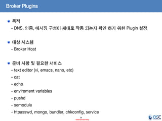 Broker Plugins
목적
- DNS, 인증, 메시징 구성이 제대로 작동 되는지 확인 하기 위한 Plugin 설정
대상 시스템

- Broker Host
준비 사항 및 필요한 서비스
- text editor (vi, emacs, nano, etc)

- cat
- echo
- enviroment variables
- pushd

- semodule
- htpasswd, mongo, bundler, chkconfig, service
34
- Internal Use Only -

 