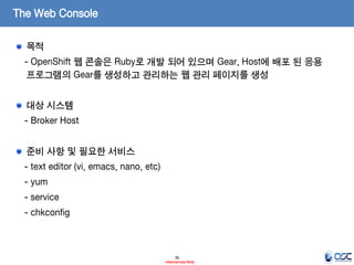 The Web Console
목적
- OpenShift 웹 콘솔은 Ruby로 개발 되어 있으며 Gear, Host에 배포 된 응용
프로그램의 Gear를 생성하고 관리하는 웹 관리 페이지를 생성

대상 시스템
- Broker Host
준비 사항 및 필요한 서비스

- text editor (vi, emacs, nano, etc)
- yum
- service
- chkconfig

36
- Internal Use Only -

 