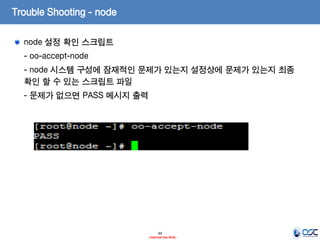 Trouble Shooting - node
node 설정 확인 스크립트
- oo-accept-node
- node 시스템 구성에 잠재적인 문제가 있는지 설정상에 문제가 있는지 최종
확인 할 수 있는 스크립트 파일

- 문제가 없으면 PASS 메시지 출력

44
- Internal Use Only -

 