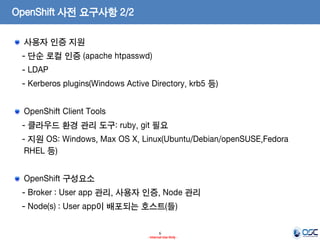 OpenShift 사전 요구사항 2/2
사용자 인증 지원
- 단순 로컬 인증 (apache htpasswd)
- LDAP
- Kerberos plugins(Windows Active Directory, krb5 등)
OpenShift Client Tools
- 클라우드 환경 관리 도구: ruby, git 필요
- 지원 OS: Windows, Max OS X, Linux(Ubuntu/Debian/openSUSE,Fedora
RHEL 등)
OpenShift 구성요소
- Broker : User app 관리, 사용자 인증, Node 관리

- Node(s) : User app이 배포되는 호스트(들)
6
- Internal Use Only -

 