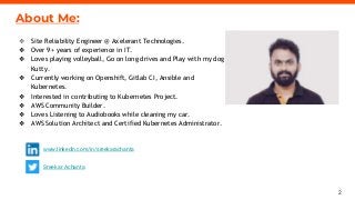2
axelerant.com
About Me:
❖ Site Reliability Engineer @ Axelerant Technologies.
❖ Over 9+ years of experience in IT.
❖ Loves playing volleyball, Go on long drives and Play with my dog
Kutty.
❖ Currently working on Openshift, Gitlab CI, Ansible and
Kubernetes.
❖ Interested in contributing to Kubernetes Project.
❖ AWS Community Builder.
❖ Loves Listening to Audiobooks while cleaning my car.
❖ AWS Solution Architect and Certified Kubernetes Administrator.
www.linkedin.com/in/sreekarachanta
Sreekar Achanta
 