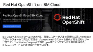 Red Hat OpenShift on IBM Cloud
IBM Cloud™上のRedHat®OpenShift®は、高度にスケーラブルで信頼性の高いIBMCloud
プラットフォームで完全に管理されたOpenShiftクラスターを提供する包括的なサー
ビスです。The WeatherCompany®で毎日2,500億のオンデマンド予測を維持する
Kubernetesサービスに直接統合されています。
 