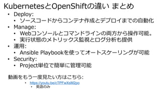 KubernetesとOpenShiftの違い まとめ
• Deploy:
• ソースコードからコンテナ作成とデプロイまでの自動化
• Manage:
• Webコンソールとコマンドラインの両方から操作可能。
• 実行状態のメトリックス監視とログ分析も提供
• 運用:
• Ansible Playbookを使ってオートスケーリングが可能
• Security:
• Project単位で簡単に管理可能
動画をもう一度見たい方はこちら:
• https://youtu.be/cTPFwXsM2po
• 英語のみ
 
