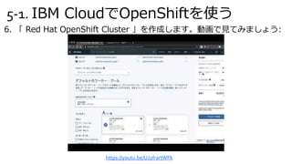 5-1. IBM CloudでOpenShiftを使う
6. 「 Red Hat OpenShift Cluster 」を作成します。動画で見てみましょう:
https://youtu.be/UJ2frartWFk
 