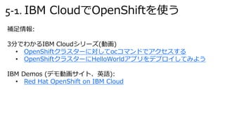 5-1. IBM CloudでOpenShiftを使う
補足情報:
3分でわかるIBM Cloudシリーズ(動画)
• OpenShiftクラスターに対してocコマンドでアクセスする
• OpenShiftクラスターにHelloWorldアプリをデプロイしてみよう
IBM Demos (デモ動画サイト、英語):
• Red Hat OpenShift on IBM Cloud
 