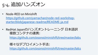 5-4. 追加ハンズオン
• Node-RED on Minishift
https://github.com/yamachan/node-red-workshop-
starter/blob/japanese-readme/README-ja.md
• RedHat Japanのハンズオントレーニング 日本語訳
複数コンテナの連携:
https://github.com/osonoi/minishift/tree/master/lab1
様々なデプロイメント手法:
https://github.com/osonoi/minishift/tree/master/lab2
 