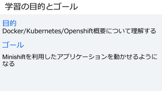 学習の目的とゴール
目的
Docker/Kubernetes/Openshift概要について理解する
ゴール
Minishiftを利用したアプリケーションを動かせるように
なる
 