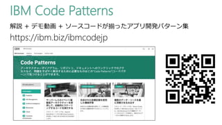 IBM Code Patterns
https://ibm.biz/ibmcodejp
解説 + デモ動画 + ソースコードが揃ったアプリ開発パターン集
 
