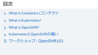 目次
1. What is Containers (コンテナ)?
2. What is Kubernetes?
3. What is OpenShift?
4. KubernetesとOpenShiftの違い
5. ワークショップ: OpenShift101
 