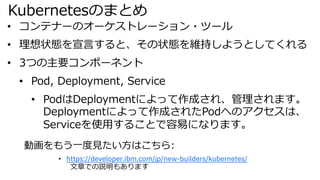 Kubernetesのまとめ
動画をもう⼀度⾒たい⽅はこちら:
• https://developer.ibm.com/jp/new-builders/kubernetes/
⽂章での説明もあります
• コンテナーのオーケストレーション・ツール
• 理想状態を宣⾔すると、その状態を維持しようとしてくれる
• 3つの主要コンポーネント
• Pod, Deployment, Service
• PodはDeploymentによって作成され、管理されます。
Deploymentによって作成されたPodへのアクセスは、
Serviceを使⽤することで容易になります。
 