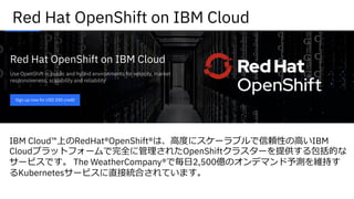 Red Hat OpenShift on IBM Cloud
IBM Cloud™上のRedHat®OpenShift®は、⾼度にスケーラブルで信頼性の⾼いIBM
Cloudプラットフォームで完全に管理されたOpenShiftクラスターを提供する包括的な
サービスです。 The WeatherCompany®で毎⽇2,500億のオンデマンド予測を維持す
るKubernetesサービスに直接統合されています。
 