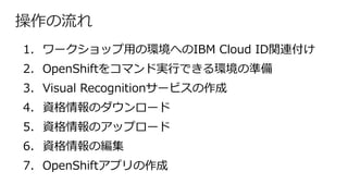 操作の流れ
1. ワークショップ⽤の環境へのIBM Cloud ID関連付け
2. OpenShiftをコマンド実⾏できる環境の準備
3. Visual Recognitionサービスの作成
4. 資格情報のダウンロード
5. 資格情報のアップロード
6. 資格情報の編集
7. OpenShiftアプリの作成
 
