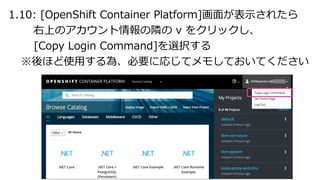 1.10: [OpenShift Container Platform]画⾯が表⽰されたら
右上のアカウント情報の隣の v をクリックし、
[Copy Login Command]を選択する
※後ほど使⽤する為、必要に応じてメモしておいてください
 