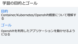 学習の⽬的とゴール
⽬的
Container/Kubernetes/Openshift概要について理解す
る
ゴール
Openshiftを利⽤したアプリケーションを動かせるよう
になる
 