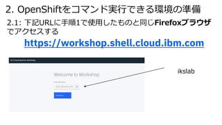 2. OpenShiftをコマンド実⾏できる環境の準備
2.1: 下記URLに⼿順1で使⽤したものと同じFirefoxブラウザ
でアクセスする
https://workshop.shell.cloud.ibm.com
ikslab
 