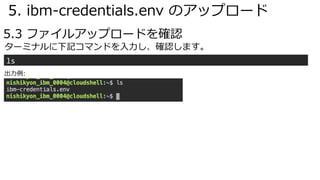 5. ibm-credentials.env のアップロード
5.3 ファイルアップロードを確認
ls
ターミナルに下記コマンドを⼊⼒し、確認します。
出⼒例:
 