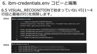 6. ibm-credentials.env コピーと編集
6.5 VISUAL_RECOGNITIONで始まっていない⾏(1〜4
⾏⽬と最後の⾏)を削除します。
削除前
削除後
 