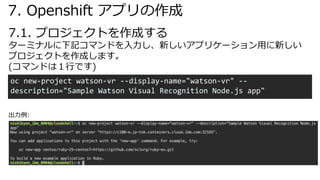 7.1. プロジェクトを作成する
oc new-project watson-vr --display-name="watson-vr" --
description="Sample Watson Visual Recognition Node.js app"
ターミナルに下記コマンドを⼊⼒し、新しいアプリケーション⽤に新しい
プロジェクトを作成します。
(コマンドは１⾏です)
7. Openshift アプリの作成
出⼒例:
 
