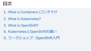 ⽬次
1. What is Containers (コンテナ)?
2. What is Kubernetes?
3. What is OpenShift?
4. KubernetesとOpenShiftの違い
5. ワークショップ: OpenShift⼊⾨
 