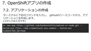 7.2. アプリケーションの作成
ターミナルに下記のコマンドを⼊⼒し、 githubのソースコードから、アプ
リケーションを作成します。
(コマンドは１⾏です)
oc new-app https://github.com/kyokonishito/watson-vr-node.git --
build-env-file=./ibm-credentials.env.nodevr --build-env
CLASSIFIER_ID=food
7. OpenShiftアプリの作成
 