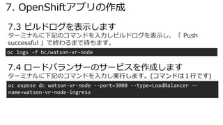 7.3 ビルドログを表⽰します
oc logs -f bc/watson-vr-node
ターミナルに下記のコマンドを⼊⼒しビルドログを表⽰し、「 Push
successful 」で終わるまで待ちます。
7.4 ロードバランサーのサービスを作成します
oc expose dc watson-vr-node --port=3000 --type=LoadBalancer --
name=watson-vr-node-ingress
ターミナルに下記のコマンドを⼊⼒し実⾏します。(コマンドは１⾏です)
7. OpenShiftアプリの作成
 