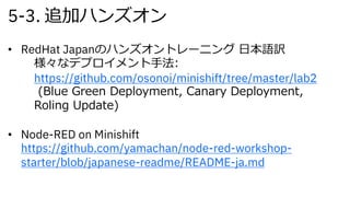 5-3. 追加ハンズオン
• RedHat Japanのハンズオントレーニング ⽇本語訳
様々なデプロイメント⼿法:
https://github.com/osonoi/minishift/tree/master/lab2
(Blue Green Deployment, Canary Deployment,
Roling Update)
• Node-RED on Minishift
https://github.com/yamachan/node-red-workshop-
starter/blob/japanese-readme/README-ja.md
 