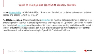 Value of SELinux and OpenShift security profiles
100
Longer blog article on this topic https://www.redhat.com/en/blog/it-starts-linux-how-red-hat-helping-counter-linux-container-security-flaws
Issue: Vulnerability , (CVE-2019-5736) “ Execution of malicious containers allows for container
escape and access to host filesystem“
Red Hat protection: This vulnerability is mitigated on Red Hat Enterprise Linux if SELinux is in
enforcing mode. SELinux in enforcing mode is a pre-requisite for OpenShift Container Platform
and the default seccomp security profiles. Seccomp (secure computing mode) is used to restrict
the set of system calls applications can make, allowing cluster administrators greater control
over the security of workloads running in OpenShift Container Platform.
 