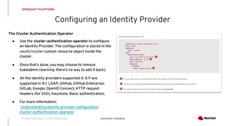 Configuring an Identity Provider
OPENSHIFT PLATFORM
Generally Available
The Cluster Authentication Operator
● Use the cluster-authentication-operator to configure
an Identity Provider. The configuration is stored in the
oauth/cluster custom resource object inside the
cluster.
● Once that’s done, you may choose to remove
kubeadmin (warning: there’s no way to add it back).
● All the identity providers supported in 3.11 are
supported in 4.1: LDAP, GitHub, GitHub Enterprise,
GitLab, Google; OpenID Connect, HTTP request
headers (for SSO), Keystone, Basic authentication.
● For more information:
Understanding identity provider configuration
cluster-authentication-operator
Product Manager: Kirsten Newcomer
 