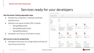 Services ready for your developers
BROAD ECOSYSTEM OF WORKLOADS
Generally AvailableProduct Manager: Daniel Messer
New Developer Catalog aggregates apps
● Blended view of Operators, Templates and Broker
backed services
● Operators can expose multiple CRDs. Example:
○ MongoDBReplicaSet
○ MongoDBSharded Cluster
○ MongoDBStandalone
● Developers can’t see any of the admin screens
Self-service is key for productivity
● Developers with access can change settings and test out
new services at any time
 