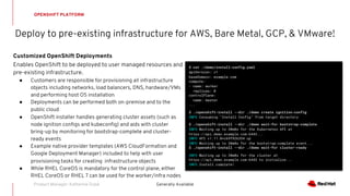 Deploy to pre-existing infrastructure for AWS, Bare Metal, GCP, & VMware!
OPENSHIFT PLATFORM
Generally AvailableProduct Manager: Katherine Dubé
Customized OpenShift Deployments
Enables OpenShift to be deployed to user managed resources and
pre-existing infrastructure.
● Customers are responsible for provisioning all infrastructure
objects including networks, load balancers, DNS, hardware/VMs
and performing host OS installation
● Deployments can be performed both on-premise and to the
public cloud
● OpenShift installer handles generating cluster assets (such as
node ignition configs and kubeconfig) and aids with cluster
bring-up by monitoring for bootstrap-complete and cluster-
ready events
● Example native provider templates (AWS CloudFormation and
Google Deployment Manager) included to help with user
provisioning tasks for creating infrastructure objects
● While RHEL CoreOS is mandatory for the control plane, either
RHEL CoreOS or RHEL 7 can be used for the worker/infra nodes
$ cat ./demo/install-config.yaml
apiVersion: v1
baseDomain: example.com
compute:
- name: worker
replicas: 0
controlPlane:
name: master
...
$ ./openshift-install --dir ./demo create ignition-config
INFO Consuming "Install Config" from target directory
$ ./openshift-install --dir ./demo wait-for bootstrap-complete
INFO Waiting up to 30m0s for the Kubernetes API at
https://api.demo.example.com:6443...
INFO API v1.11.0+c69f926354 up
INFO Waiting up to 30m0s for the bootstrap-complete event...
$ ./openshift-install --dir ./demo wait-for cluster-ready
INFO Waiting up to 30m0s for the cluster at
https://api.demo.example.com:6443 to initialize...
INFO Install complete!
 