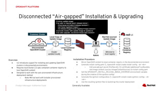 OPENSHIFT PLATFORM
Disconnected “Air-gapped” Installation & Upgrading
Generally AvailableProduct Manager: Katherine Dubé
Installation Procedure
● Mirror OpenShift content to local container registry in the disconnected environment
● Generate install-config.yaml: $ ./openshift-install create install-config --dir <dir>
○ Edit and add pull secret (PullSecret), CA certificate (additionalTrustBundle),
and image content sources (ImageContentSources) to install-config.yaml
● Set the OPENSHIFT_INSTALL_RELEASE_IMAGE_OVERRIDE environment variable
during the creation of the ignition configs
● Generate the ignition configuration: $ ./openshift-install create ignition-configs --dir
<dir>
● Use the resulting ignition files to bootstrap the cluster deployment
Overview
● 4.2 introduces support for installing and updating OpenShift
clusters in disconnected environments
● Requires local Docker 2.2 spec compliant container registry to
host OpenShift content
● Designed to work with the user provisioned infrastructure
deployment method
○ Note: Will not work with Installer provisioned
infrastructure deployments
Admin
Local Container
Registry
Quay.io
Container
Registry
# mirror update image:
$ oc adm -a <secret_json> release mirror 
--from=quay.io/<repo>/<release:version> 
--to=<local registry>/<repo> 
--to-release-image=<local registry>/<repo:version>
# provide cluster with update image to update to:
$ oc adm upgrade --to-mirror=<local repo:version>
Local Copy of
Update Image
Disconnected
OpenShift Cluster
Red Hat sourced
Update Image
Mirrored to
local registry
Cluster
updated locally
Customer Cluster
 