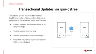OPENSHIFT PLATFORM
Transactional updates ensure that the Red Hat
CoreOS is never altered during runtime. Rather it is
booted directly into an always “known good” version.
● Each OS update is versioned and tested as an
complete image.
● OS binaries (/usr) are read-only
● Updates encapsulated in container images
● file system and package layering available for
hotfixes and debugging
Transactional Updates via rpm-ostree
 