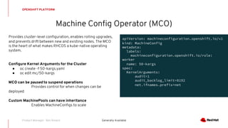 Provides cluster-level configuration, enables rolling upgrades,
and prevents drift between new and existing nodes. The MCO
is the heart of what makes RHCOS a kube-native operating
system.
Configure Kernel Arguments for the Cluster
● oc create -f 50-kargs.yaml
● oc edit mc/50-kargs
MCO can be paused to suspend operations
Provides control for when changes can be
deployed
Custom MachinePools can have inheritance
Enables MachineConfigs to scale
Machine Config Operator (MCO)
OPENSHIFT PLATFORM
Generally AvailableProduct Manager: Ben Breard
apiVersion: machineconfiguration.openshift.io/v1
kind: MachineConfig
metadata:
labels:
machineconfiguration.openshift.io/role:
worker
name: 50-kargs
spec:
KernelArguments:
audit=1
audit_backlog_limit=8192
net.ifnames.prefix=net
 