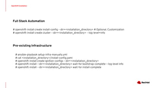 OpenShift Installation
Pre-existing Infrastructure
Full Stack Automation
# openshift-install create install-config --dir=<installation_directory> # Optional. Customization
# openshift-install create cluster --dir=<installation_directory> --log-level=info
# ansible-playbook setup-infra-manually.yml
# cat <installation_directory>/install-config.yaml
# openshift-install create ignition-configs --dir=<installation_directory>
# openshift-install --dir=<installation_directory> wait-for bootstrap-complete --log-level info
# openshift-install --dir=<installation_directory> wait-for install-complete
 