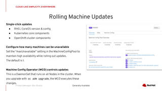 Rolling Machine Updates
CLOUD-LIKE SIMPLICITY, EVERYWHERE
Generally Available
Single-click updates
● RHEL CoreOS version & config
● Kubernetes core components
● OpenShift cluster components
Configure how many machines can be unavailable
Set the “maxUnavailable” setting in the MachineConfigPool to
maintain high availability while rolling out updates.
The default is 1.
Machine Config Operator (MCO) controls updates
This is a DaemonSet that runs on all Nodes in the cluster. When
you upgrade with oc adm upgrade, the MCO executes these
changes.
Product Manager: Ben Breard
 