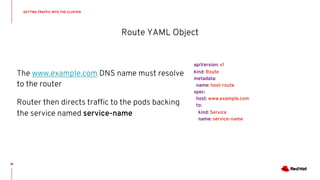 apiVersion: v1
kind: Route
metadata:
name: host-route
spec:
host: www.example.com
to:
kind: Service
name: service-name
Route YAML Object
The www.example.com DNS name must resolve
to the router
Router then directs traffic to the pods backing
the service named service-name
GETTING TRAFFIC INTO THE CLUSTER
75
 