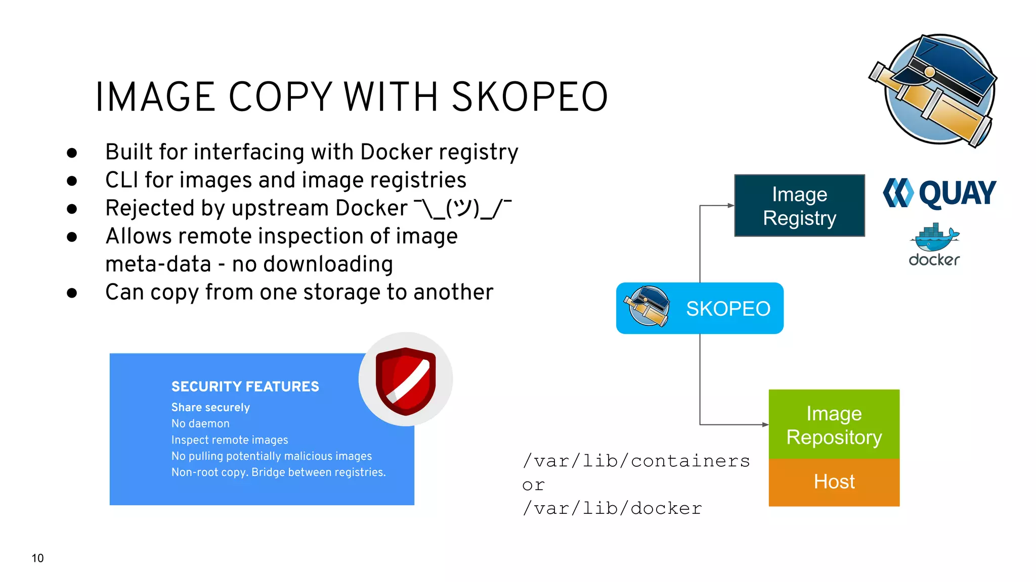 ● Built for interfacing with Docker registry
● CLI for images and image registries
● Rejected by upstream Docker ¯_(ツ)_/¯
● Allows remote inspection of image
meta-data - no downloading
● Can copy from one storage to another
SKOPEO
Image
Repository
Image
Registry
Host
/var/lib/containers
or
/var/lib/docker
SECURITY FEATURES
Share securely
No daemon
Inspect remote images
No pulling potentially malicious images
Non-root copy. Bridge between registries.
10
IMAGE COPY WITH SKOPEO
 