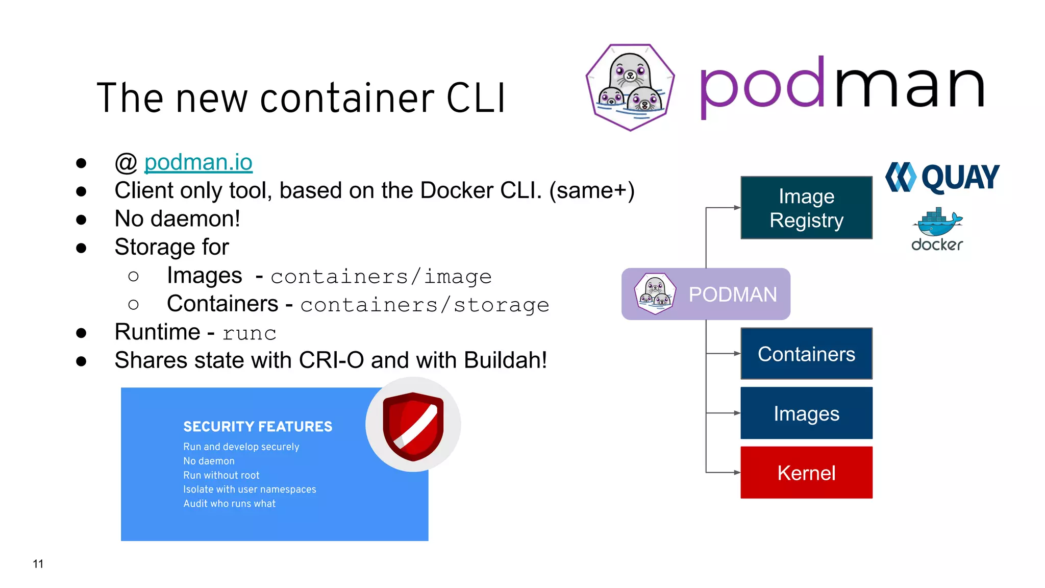 ● @ podman.io
● Client only tool, based on the Docker CLI. (same+)
● No daemon!
● Storage for
○ Images - containers/image
○ Containers - containers/storage
● Runtime - runc
● Shares state with CRI-O and with Buildah!
PODMAN
Images
Image
Registry
Containers
Kernel
SECURITY FEATURES
Run and develop securely
No daemon
Run without root
Isolate with user namespaces
Audit who runs what
11
The new container CLI
 