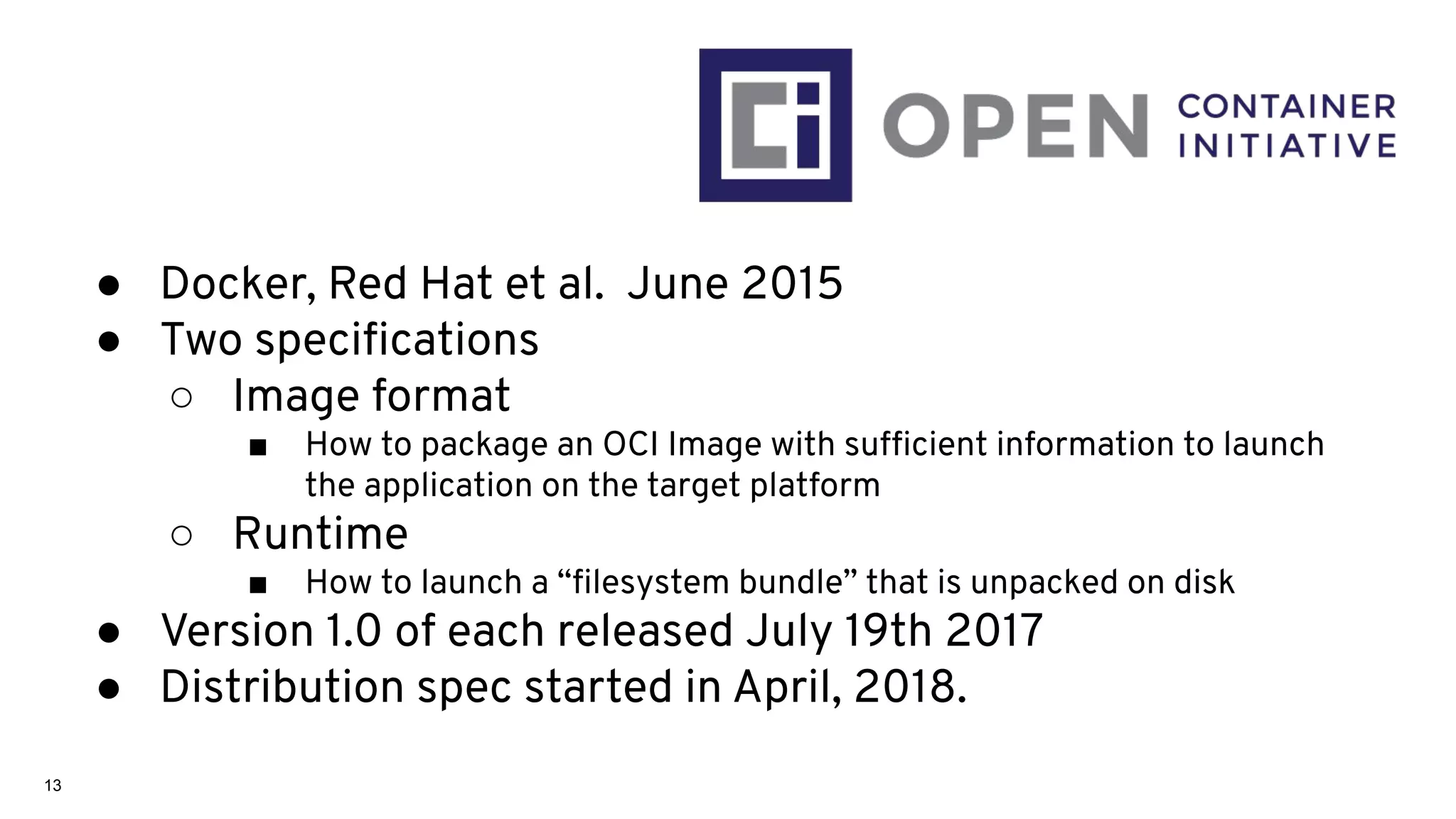 13
● Docker, Red Hat et al. June 2015
● Two speciﬁcations
○ Image format
■ How to package an OCI Image with sufﬁcient information to launch
the application on the target platform
○ Runtime
■ How to launch a “ﬁlesystem bundle” that is unpacked on disk
● Version 1.0 of each released July 19th 2017
● Distribution spec started in April, 2018.
 