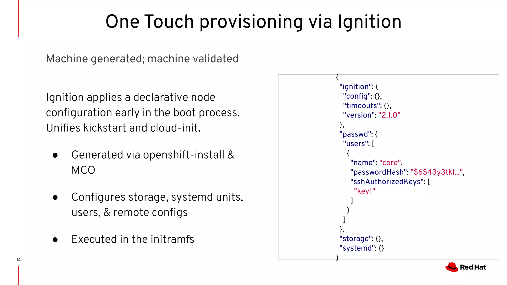 14
{
"ignition": {
"conﬁg": {},
"timeouts": {},
"version": "2.1.0"
},
"passwd": {
"users": [
{
"name": "core",
"passwordHash": "$6$43y3tkl...",
"sshAuthorizedKeys": [
"key1"
]
}
]
},
"storage": {},
"systemd": {}
}
Ignition applies a declarative node
conﬁguration early in the boot process.
Uniﬁes kickstart and cloud-init.
● Generated via openshift-install &
MCO
● Conﬁgures storage, systemd units,
users, & remote conﬁgs
● Executed in the initramfs
One Touch provisioning via Ignition
Machine generated; machine validated
 