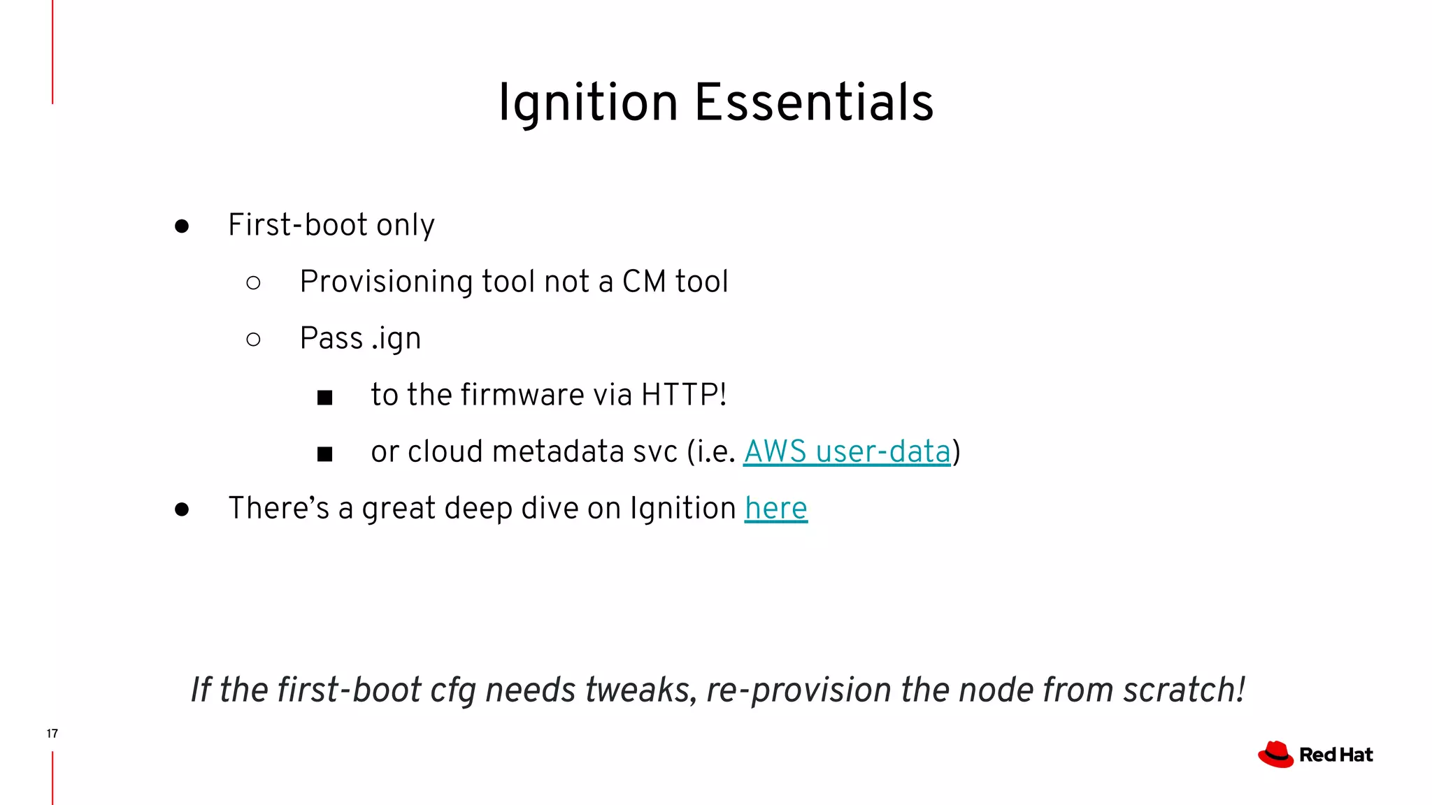17
● First-boot only
○ Provisioning tool not a CM tool
○ Pass .ign
■ to the ﬁrmware via HTTP!
■ or cloud metadata svc (i.e. AWS user-data)
● There’s a great deep dive on Ignition here
Ignition Essentials
If the ﬁrst-boot cfg needs tweaks, re-provision the node from scratch!
 