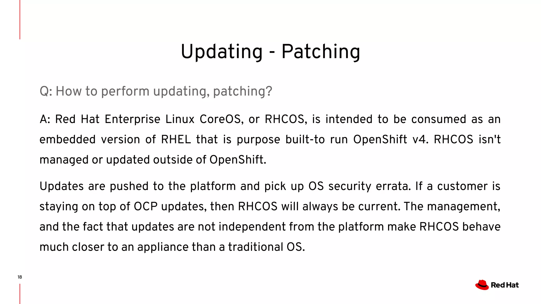 Updating - Patching
18
Q: How to perform updating, patching?
A: Red Hat Enterprise Linux CoreOS, or RHCOS, is intended to be consumed as an
embedded version of RHEL that is purpose built-to run OpenShift v4. RHCOS isn't
managed or updated outside of OpenShift.
Updates are pushed to the platform and pick up OS security errata. If a customer is
staying on top of OCP updates, then RHCOS will always be current. The management,
and the fact that updates are not independent from the platform make RHCOS behave
much closer to an appliance than a traditional OS.
 