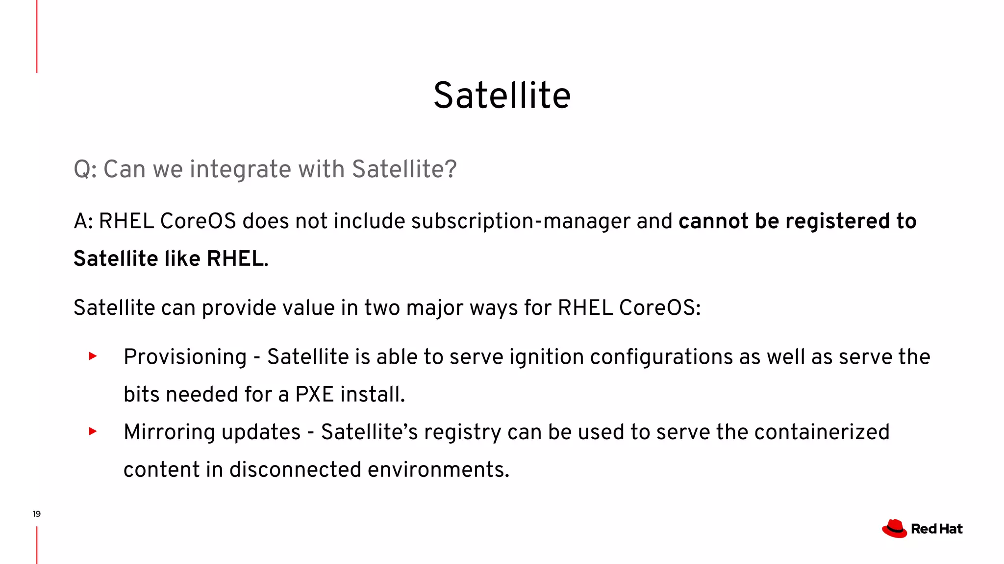 Satellite
19
Q: Can we integrate with Satellite?
A: RHEL CoreOS does not include subscription-manager and cannot be registered to
Satellite like RHEL.
Satellite can provide value in two major ways for RHEL CoreOS:
▸ Provisioning - Satellite is able to serve ignition conﬁgurations as well as serve the
bits needed for a PXE install.
▸ Mirroring updates - Satellite’s registry can be used to serve the containerized
content in disconnected environments.
 