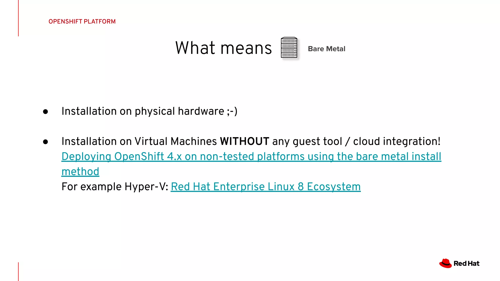What means
OPENSHIFT PLATFORM
Bare Metal
● Installation on physical hardware ;-)
● Installation on Virtual Machines WITHOUT any guest tool / cloud integration!
Deploying OpenShift 4.x on non-tested platforms using the bare metal install
method
For example Hyper-V: Red Hat Enterprise Linux 8 Ecosystem
 