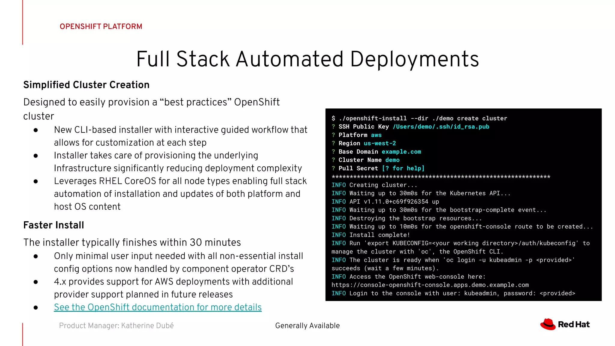 Full Stack Automated Deployments
OPENSHIFT PLATFORM
Generally AvailableProduct Manager: Katherine Dubé
Simpliﬁed Cluster Creation
Designed to easily provision a “best practices” OpenShift
cluster
● New CLI-based installer with interactive guided workﬂow that
allows for customization at each step
● Installer takes care of provisioning the underlying
Infrastructure signiﬁcantly reducing deployment complexity
● Leverages RHEL CoreOS for all node types enabling full stack
automation of installation and updates of both platform and
host OS content
Faster Install
The installer typically ﬁnishes within 30 minutes
● Only minimal user input needed with all non-essential install
conﬁg options now handled by component operator CRD’s
● 4.x provides support for AWS deployments with additional
provider support planned in future releases
● See the OpenShift documentation for more details
$ ./openshift-install --dir ./demo create cluster
? SSH Public Key /Users/demo/.ssh/id_rsa.pub
? Platform aws
? Region us-west-2
? Base Domain example.com
? Cluster Name demo
? Pull Secret [? for help]
*************************************************************
INFO Creating cluster...
INFO Waiting up to 30m0s for the Kubernetes API...
INFO API v1.11.0+c69f926354 up
INFO Waiting up to 30m0s for the bootstrap-complete event...
INFO Destroying the bootstrap resources...
INFO Waiting up to 10m0s for the openshift-console route to be created...
INFO Install complete!
INFO Run 'export KUBECONFIG=<your working directory>/auth/kubeconfig' to
manage the cluster with 'oc', the OpenShift CLI.
INFO The cluster is ready when 'oc login -u kubeadmin -p <provided>'
succeeds (wait a few minutes).
INFO Access the OpenShift web-console here:
https://console-openshift-console.apps.demo.example.com
INFO Login to the console with user: kubeadmin, password: <provided>
 