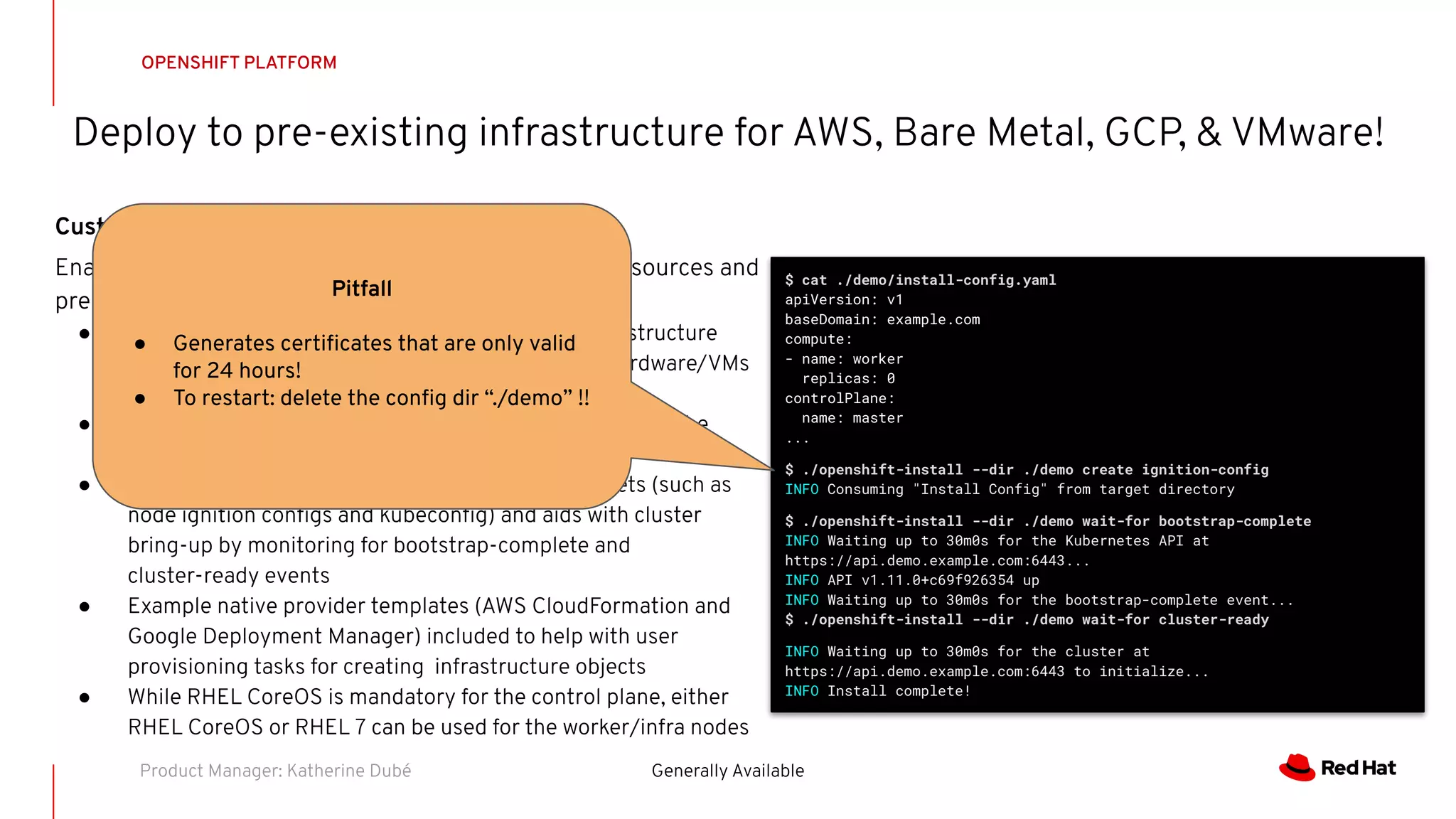 Deploy to pre-existing infrastructure for AWS, Bare Metal, GCP, & VMware!
OPENSHIFT PLATFORM
Generally AvailableProduct Manager: Katherine Dubé
Customized OpenShift Deployments
Enables OpenShift to be deployed to user managed resources and
pre-existing infrastructure.
● Customers are responsible for provisioning all infrastructure
objects including networks, load balancers, DNS, hardware/VMs
and performing host OS installation
● Deployments can be performed both on-premise and to the
public cloud
● OpenShift installer handles generating cluster assets (such as
node ignition conﬁgs and kubeconﬁg) and aids with cluster
bring-up by monitoring for bootstrap-complete and
cluster-ready events
● Example native provider templates (AWS CloudFormation and
Google Deployment Manager) included to help with user
provisioning tasks for creating infrastructure objects
● While RHEL CoreOS is mandatory for the control plane, either
RHEL CoreOS or RHEL 7 can be used for the worker/infra nodes
$ cat ./demo/install-config.yaml
apiVersion: v1
baseDomain: example.com
compute:
- name: worker
replicas: 0
controlPlane:
name: master
...
$ ./openshift-install --dir ./demo create ignition-config
INFO Consuming "Install Config" from target directory
$ ./openshift-install --dir ./demo wait-for bootstrap-complete
INFO Waiting up to 30m0s for the Kubernetes API at
https://api.demo.example.com:6443...
INFO API v1.11.0+c69f926354 up
INFO Waiting up to 30m0s for the bootstrap-complete event...
$ ./openshift-install --dir ./demo wait-for cluster-ready
INFO Waiting up to 30m0s for the cluster at
https://api.demo.example.com:6443 to initialize...
INFO Install complete!
Pitfall
● Generates certiﬁcates that are only valid
for 24 hours!
● To restart: delete the conﬁg dir “./demo” !!
 