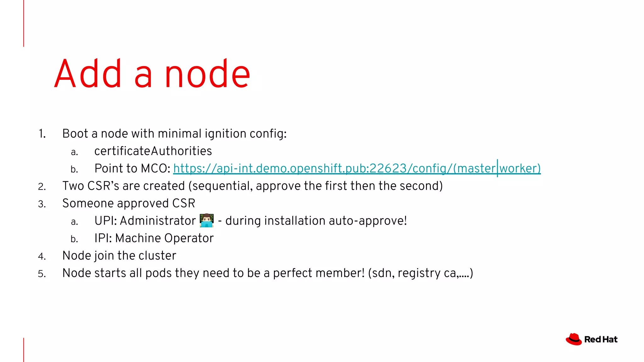 1. Boot a node with minimal ignition conﬁg:
a. certiﬁcateAuthorities
b. Point to MCO: https://api-int.demo.openshift.pub:22623/conﬁg/(master|worker)
2. Two CSR’s are created (sequential, approve the ﬁrst then the second)
3. Someone approved CSR
a. UPI: Administrator 👨🏻‍💻 - during installation auto-approve!
b. IPI: Machine Operator
4. Node join the cluster
5. Node starts all pods they need to be a perfect member! (sdn, registry ca,....)
Add a node
 