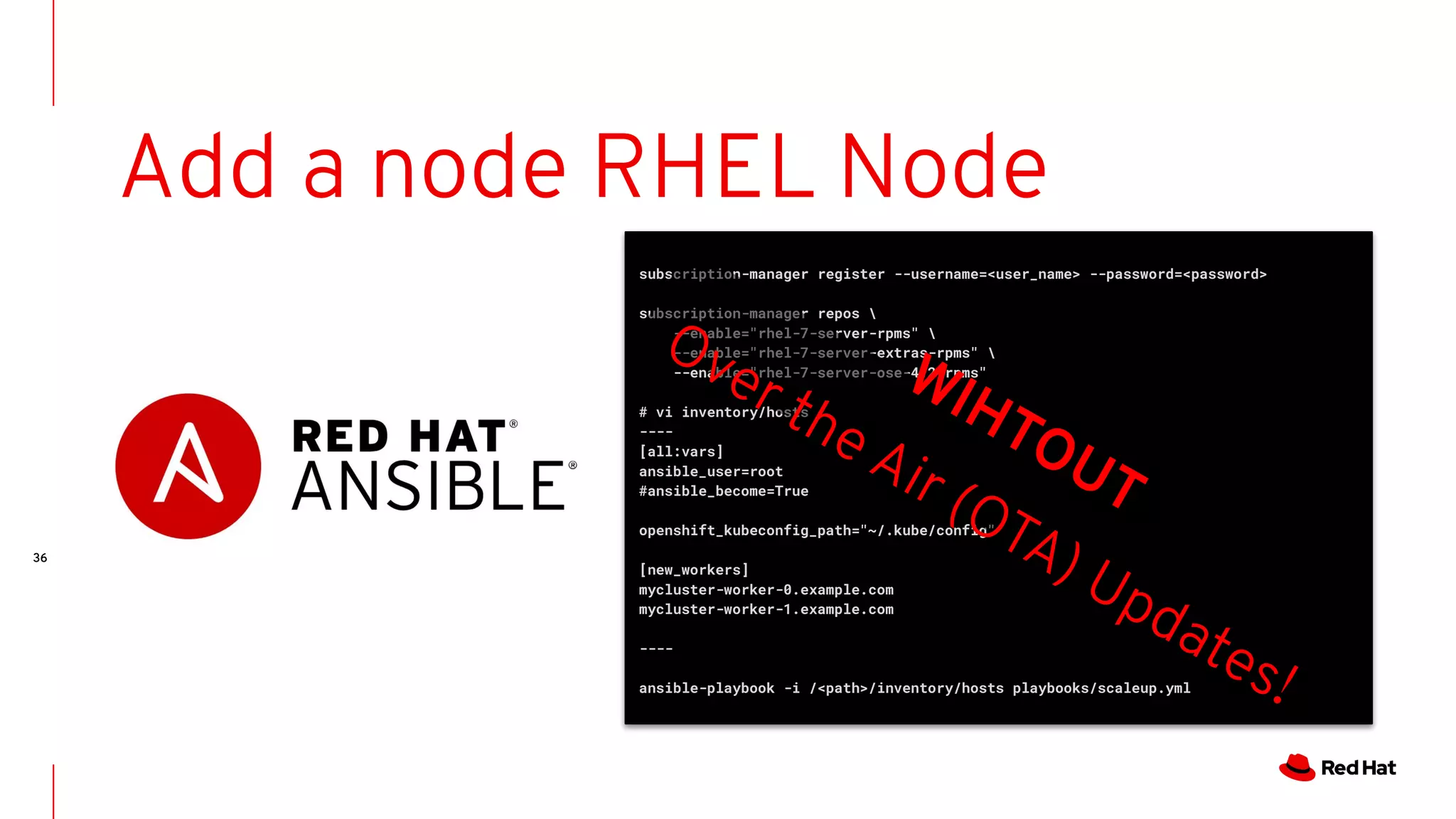 36
subscription-manager register --username=<user_name> --password=<password>
subscription-manager repos 
--enable="rhel-7-server-rpms" 
--enable="rhel-7-server-extras-rpms" 
--enable="rhel-7-server-ose-4.2-rpms"
# vi inventory/hosts
----
[all:vars]
ansible_user=root
#ansible_become=True
openshift_kubeconfig_path="~/.kube/config"
[new_workers]
mycluster-worker-0.example.com
mycluster-worker-1.example.com
----
ansible-playbook -i /<path>/inventory/hosts playbooks/scaleup.yml
Add a node RHEL Node
WIHTOUT
Over the Air (OTA) Updates!
 
